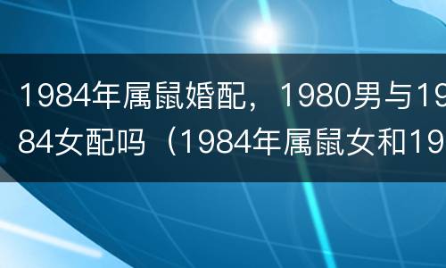 1984年属鼠婚配，1980男与1984女配吗（1984年属鼠女和1984年属鼠男婚配是不是最好）