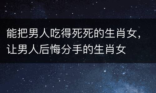 能把男人吃得死死的生肖女，让男人后悔分手的生肖女