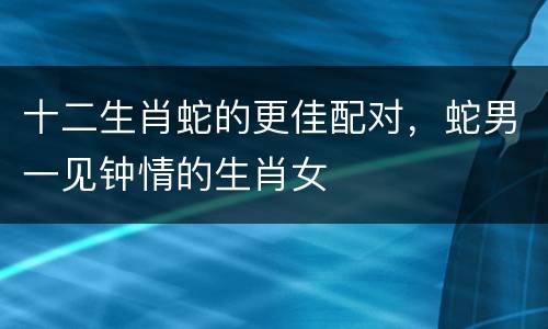 十二生肖蛇的更佳配对，蛇男一见钟情的生肖女