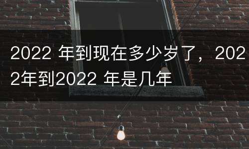 2022 年到现在多少岁了，2022年到2022 年是几年