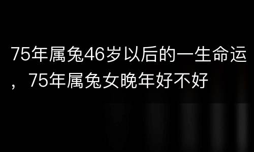 75年属兔46岁以后的一生命运，75年属兔女晚年好不好