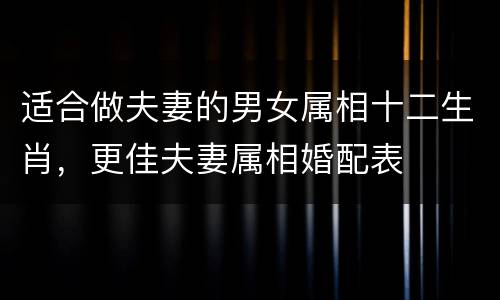 适合做夫妻的男女属相十二生肖，更佳夫妻属相婚配表