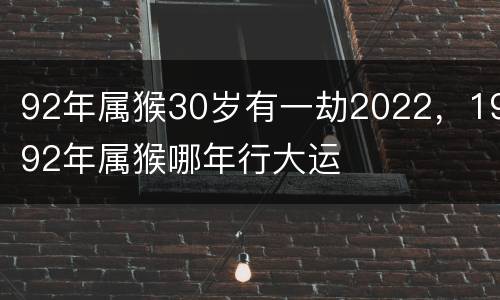 92年属猴30岁有一劫2022，1992年属猴哪年行大运