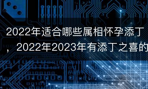 2022年适合哪些属相怀孕添丁，2022年2023年有添丁之喜的人