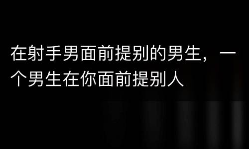 在射手男面前提别的男生，一个男生在你面前提别人