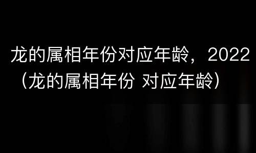 龙的属相年份对应年龄，2022（龙的属相年份 对应年龄）