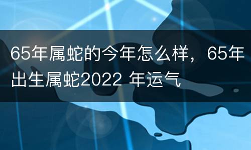 65年属蛇的今年怎么样，65年出生属蛇2022 年运气