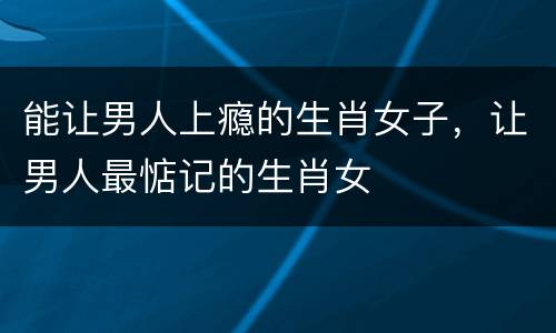 能让男人上瘾的生肖女子，让男人最惦记的生肖女
