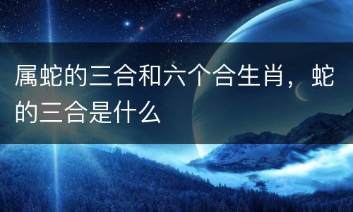 属蛇的三合和六个合生肖，蛇的三合是什么