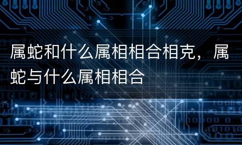 属蛇和什么属相相合相克，属蛇与什么属相相合