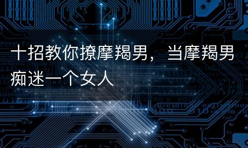 十招教你撩摩羯男，当摩羯男痴迷一个女人