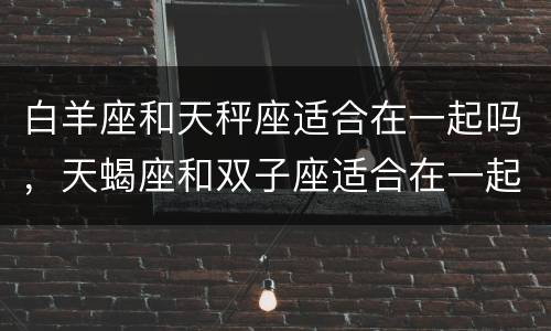 白羊座和天秤座适合在一起吗，天蝎座和双子座适合在一起吗