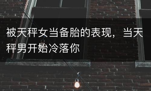 被天秤女当备胎的表现，当天秤男开始冷落你