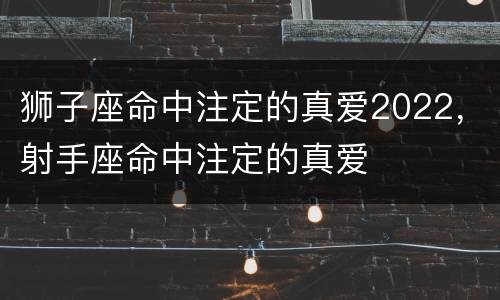 狮子座命中注定的真爱2022，射手座命中注定的真爱