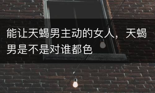 能让天蝎男主动的女人，天蝎男是不是对谁都色