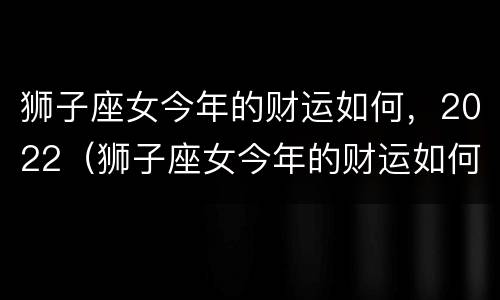 狮子座女今年的财运如何，2022（狮子座女今年的财运如何,2022年8月）