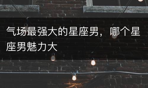 气场最强大的星座男，哪个星座男魅力大