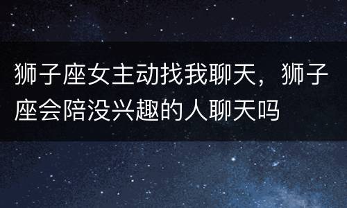 狮子座女主动找我聊天，狮子座会陪没兴趣的人聊天吗