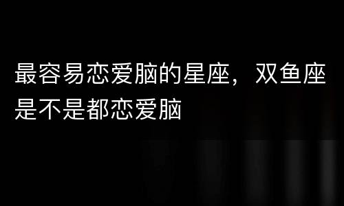 最容易恋爱脑的星座，双鱼座是不是都恋爱脑