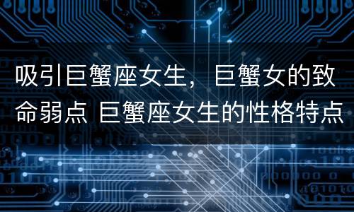 吸引巨蟹座女生，巨蟹女的致命弱点 巨蟹座女生的性格特点,以及致命弱点