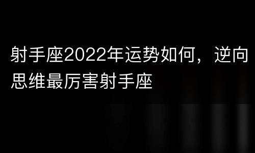 射手座2022年运势如何，逆向思维最厉害射手座