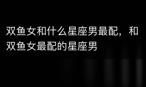 双鱼女和什么星座男最配，和双鱼女最配的星座男