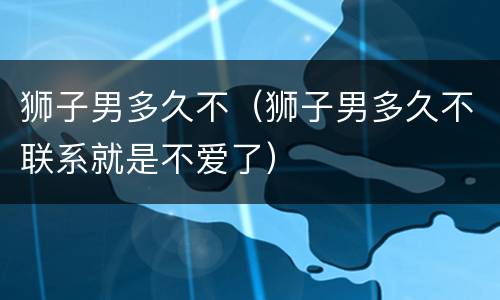 狮子男多久不（狮子男多久不联系就是不爱了）
