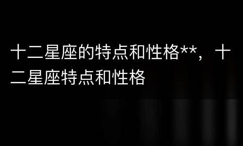 十二星座的特点和性格**，十二星座特点和性格