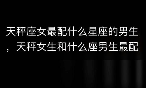 天秤座女最配什么星座的男生，天秤女生和什么座男生最配对