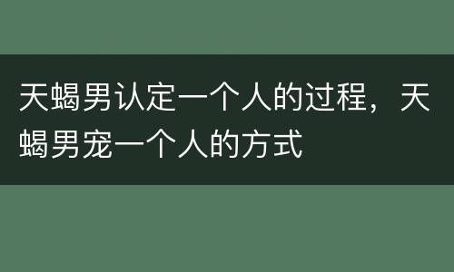 天蝎男认定一个人的过程，天蝎男宠一个人的方式