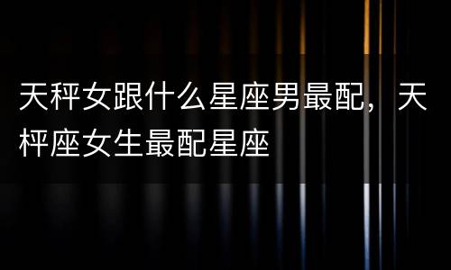 天秤女跟什么星座男最配，天枰座女生最配星座