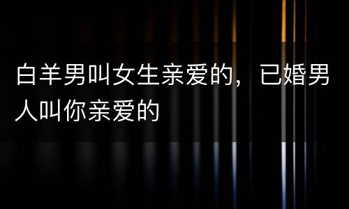 白羊男叫女生亲爱的，已婚男人叫你亲爱的