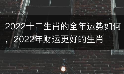 2022十二生肖的全年运势如何，2022年财运更好的生肖