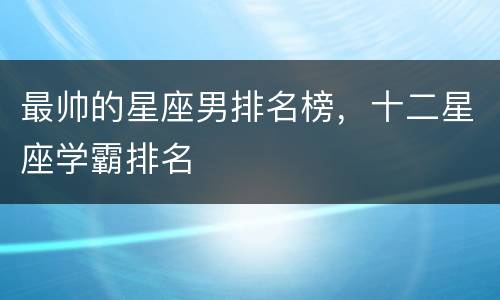 最帅的星座男排名榜，十二星座学霸排名