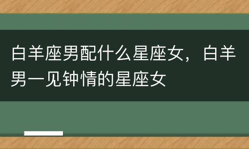 白羊座男配什么星座女，白羊男一见钟情的星座女