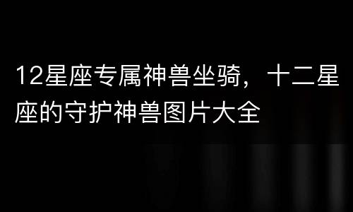 12星座专属神兽坐骑，十二星座的守护神兽图片大全
