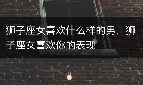 狮子座女喜欢什么样的男，狮子座女喜欢你的表现