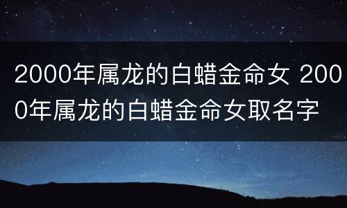 2000年属龙的白蜡金命女 2000年属龙的白蜡金命女取名字