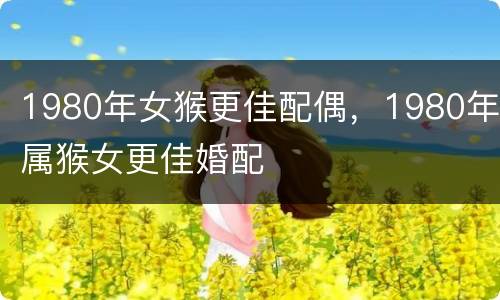 1980年女猴更佳配偶，1980年属猴女更佳婚配