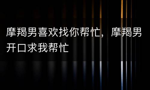 摩羯男喜欢找你帮忙，摩羯男开口求我帮忙