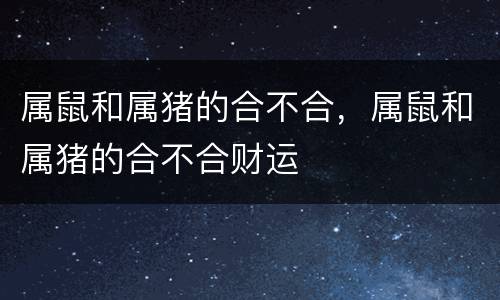 属鼠和属猪的合不合，属鼠和属猪的合不合财运