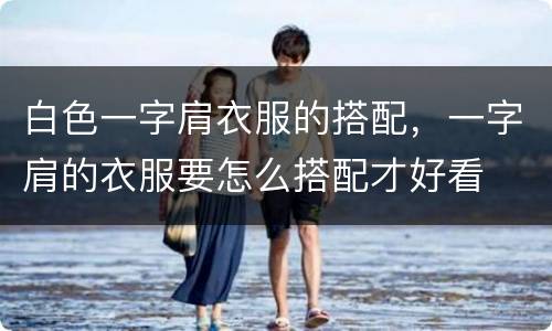 白色一字肩衣服的搭配，一字肩的衣服要怎么搭配才好看