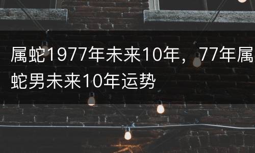 属蛇1977年未来10年，77年属蛇男未来10年运势