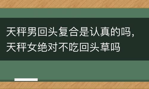 天秤男回头复合是认真的吗，天秤女绝对不吃回头草吗