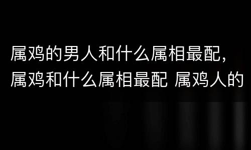 属鸡的男人和什么属相最配，属鸡和什么属相最配 属鸡人的婚姻与
