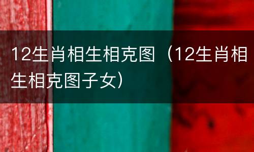 12生肖相生相克图（12生肖相生相克图子女）