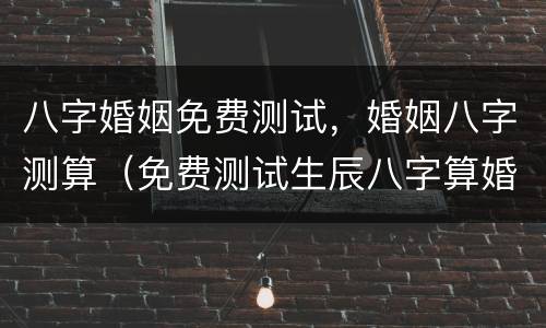八字婚姻免费测试，婚姻八字测算（免费测试生辰八字算婚姻）