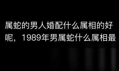 属蛇的男人婚配什么属相的好呢，1989年男属蛇什么属相最配？