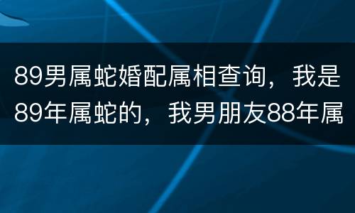 89男属蛇婚配属相查询，我是89年属蛇的，我男朋友88年属龙的，我们相