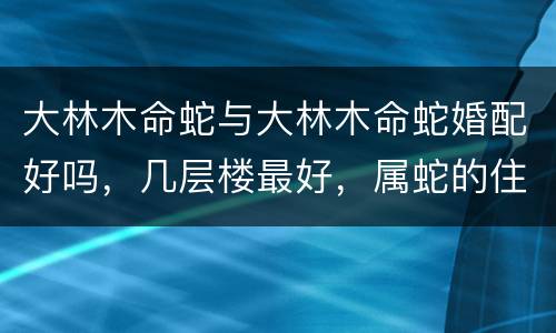 大林木命蛇与大林木命蛇婚配好吗，几层楼最好，属蛇的住几层楼最吉利，属蛇